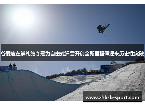 谷爱凌在崇礼站夺冠为自由式滑雪开创全新里程碑迎来历史性突破