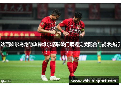 达西埃尔乌龙助攻赫维尔精彩破门展现完美配合与战术执行