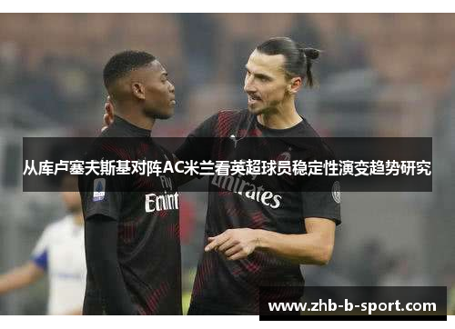 从库卢塞夫斯基对阵AC米兰看英超球员稳定性演变趋势研究