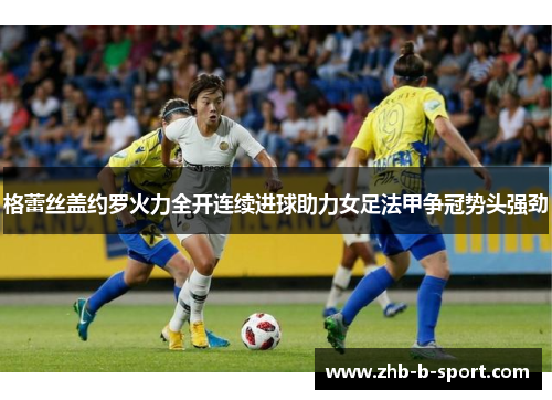 格蕾丝盖约罗火力全开连续进球助力女足法甲争冠势头强劲